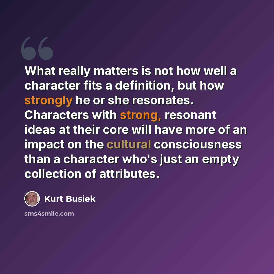 “What really matters is not how well a character fits a definition, but how strongly he or she resonates. Characters with strong, resonant ideas at their core will have more of an impact on the cultural consciousness than a character who's just an empty collection of attributes.” quote by Kurt Busiek