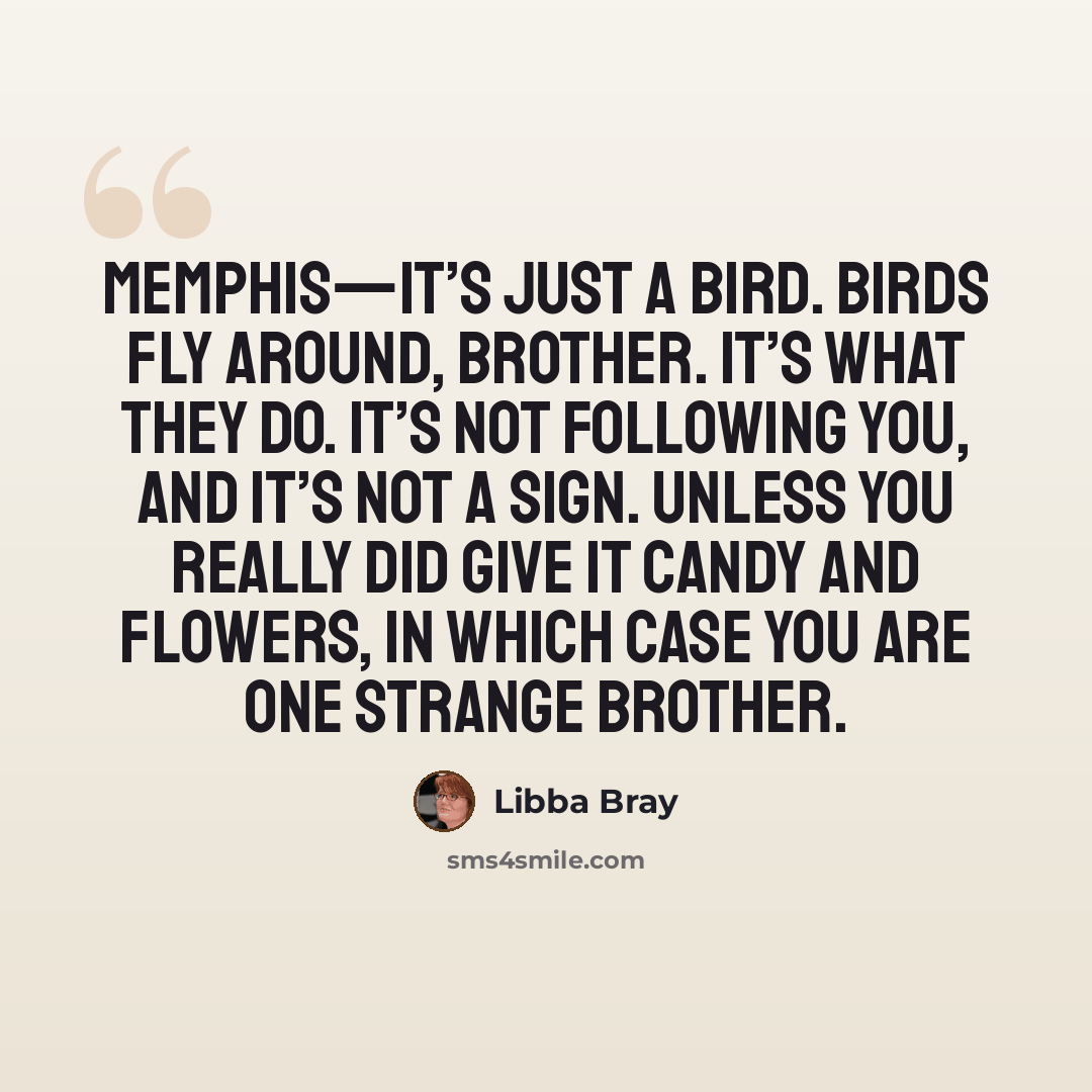 “Memphis—it’s just a bird. Birds fly around, brother. It’s what they do. It’s not following you, and it’s not a sign. Unless you really did give it candy and flowers, in which case you are one strange brother.” quote by Libba Bray