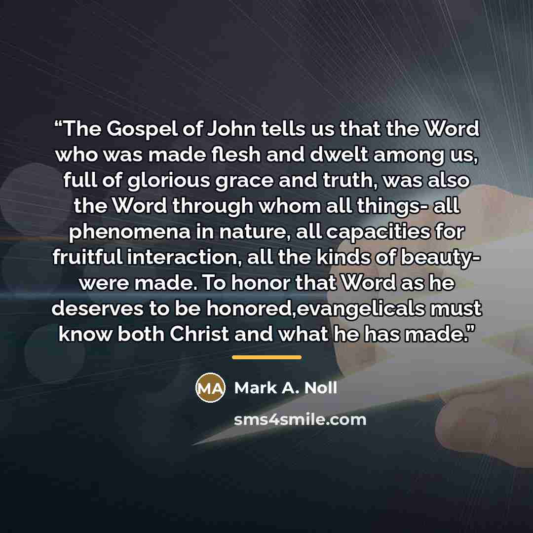 “The Gospel of John tells us that the Word who was made flesh and dwelt among us, full of glorious grace and truth, was also the Word through whom all things- all phenomena in nature, all capacities for fruitful interaction, all the kinds of beauty- were made. To honor that Word as he deserves to…” quote by Mark A. Noll