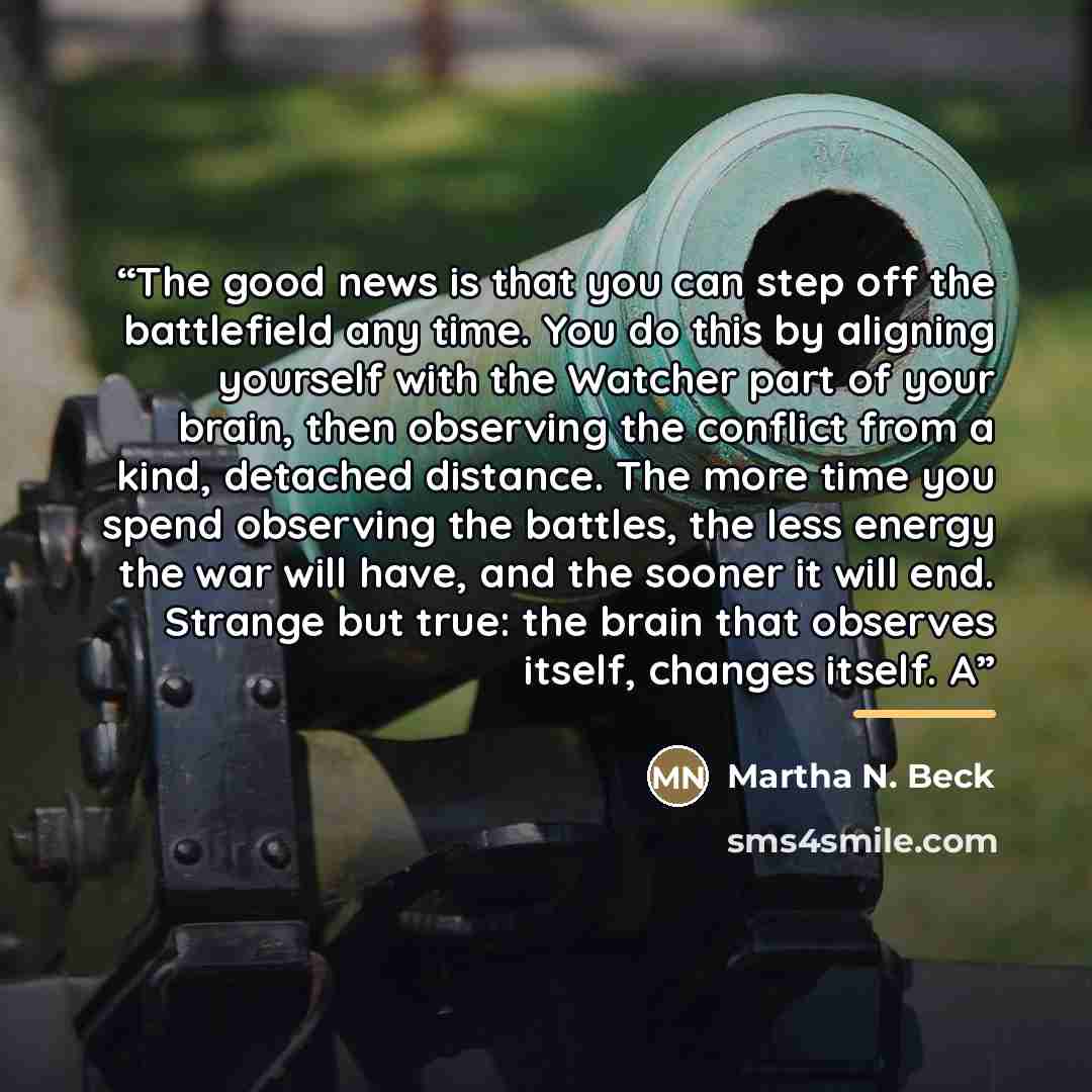 “The good news is that you can step off the battlefield any time. You do this by aligning yourself with the Watcher part of your brain, then observing the conflict from a kind, detached distance. The more time you spend observing the battles, the less energy the war will have, and the sooner it…” quote by Martha N. Beck