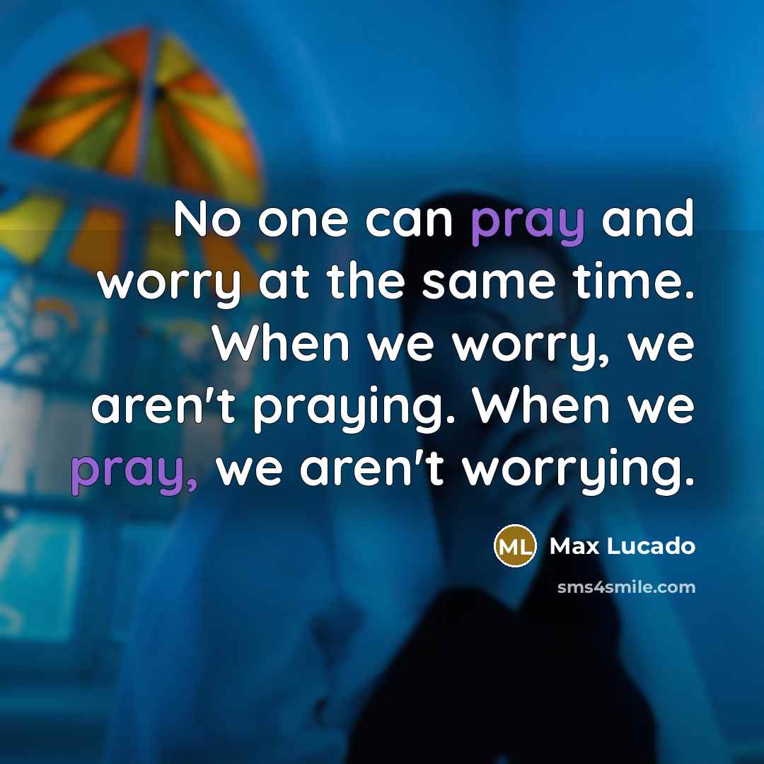 “No one can pray and worry at the same time. When we worry, we aren't praying. When we pray, we aren't worrying.” quote by Max Lucado