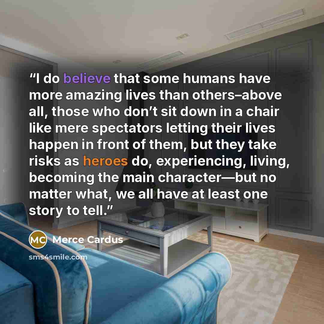 “I do believe that some humans have more amazing lives than others–above all, those who don’t sit down in a chair like mere spectators letting their lives happen in front of them, but they take risks as heroes do, experiencing, living, becoming the main character—but no matter what, we all have at…” quote by Merce Cardus