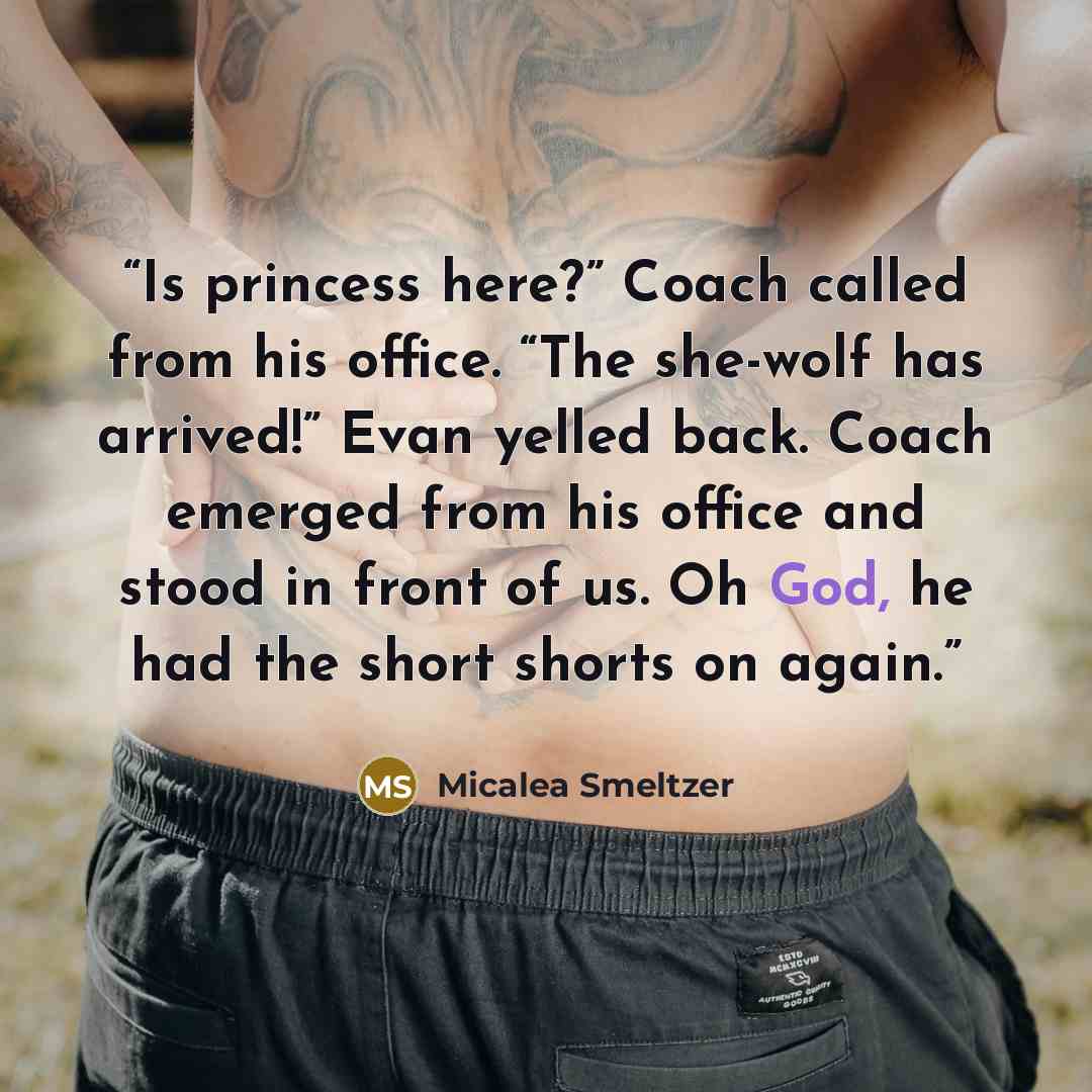“Is princess here?” Coach called from his office. “The she-wolf has arrived!” Evan yelled back. Coach emerged from his office and stood in front of us. Oh God, he had the short shorts on again.” quote by Micalea Smeltzer