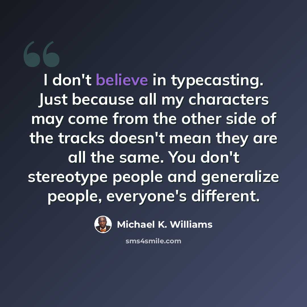 “I don't believe in typecasting. Just because all my characters may come from the other side of the tracks doesn't mean they are all the same. You don't stereotype people and generalize people, everyone's different.” quote by Michael K. Williams