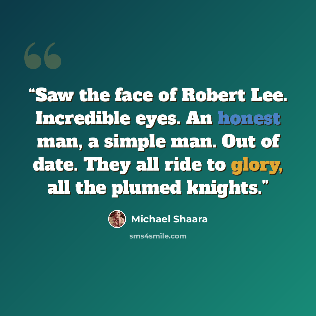 “Saw the face of Robert Lee. Incredible eyes. An honest man, a simple man. Out of date. They all ride to glory, all the plumed knights.” quote by Michael Shaara