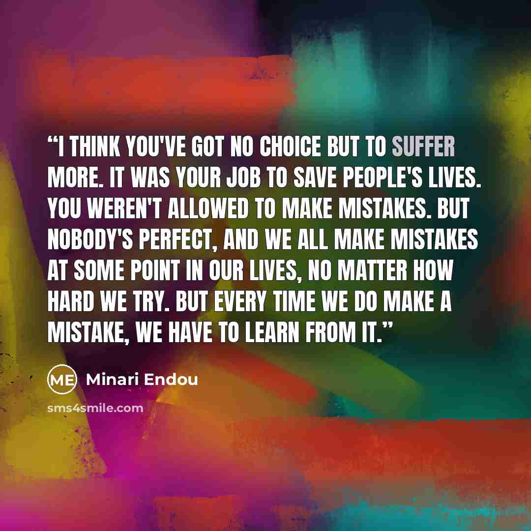 “I think you've got no choice but to suffer more. It was your job to save people's lives. You weren't allowed to make mistakes. But nobody's perfect, and we all make mistakes at some point in our lives, no matter how hard we try. But every time we do make a mistake, we have to learn from it.” quote by Minari Endou