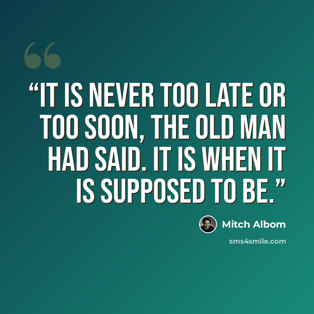 “It is never too late or too soon, the old man had said. It is when it is supposed to be.” quote by Mitch Albom