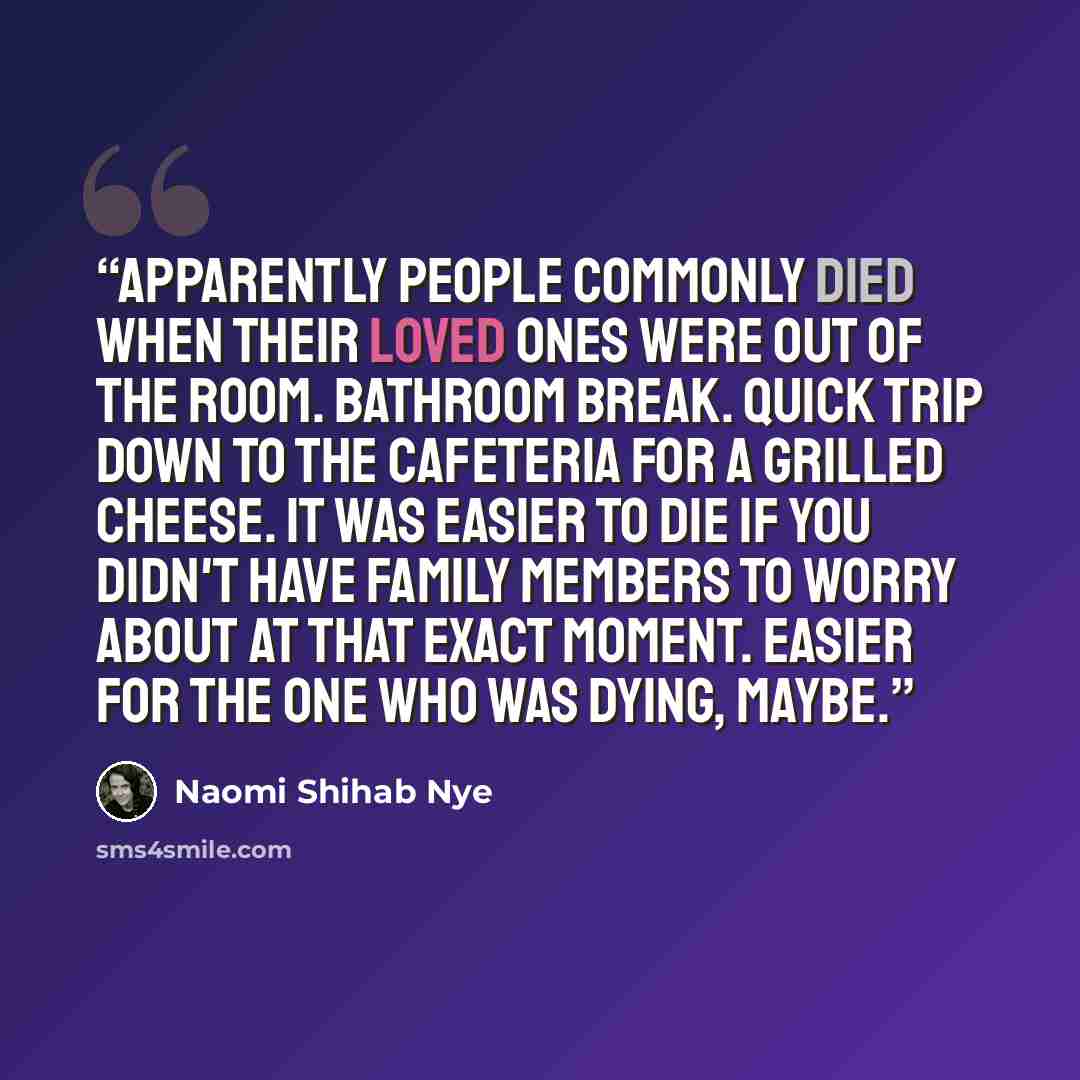 “Apparently people commonly died when their loved ones were out of the room. Bathroom break. Quick trip down to the cafeteria for a grilled cheese. It was easier to die if you didn't have family members to worry about at that exact moment. Easier for the one who was dying, maybe.” quote by Naomi Shihab Nye