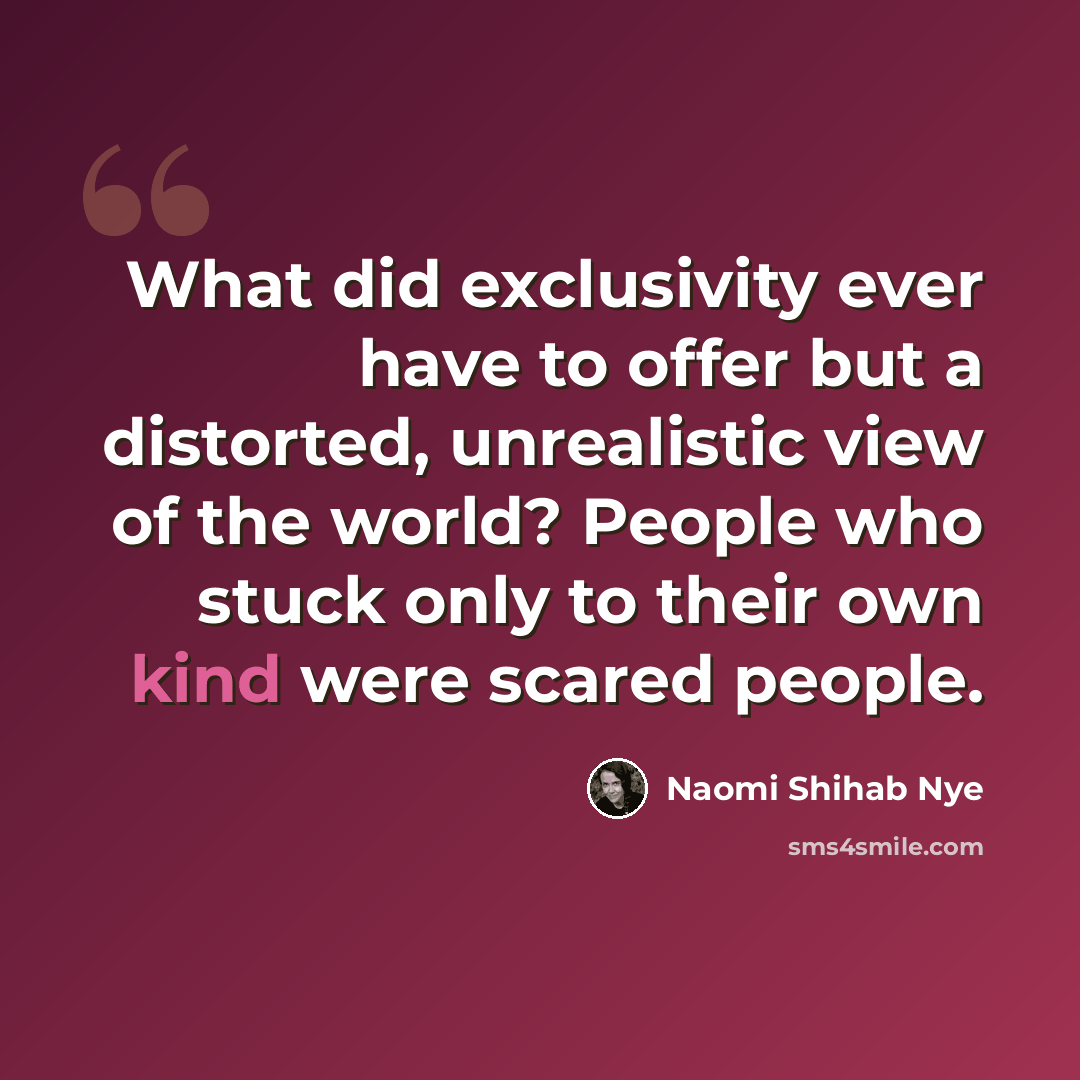 “What did exclusivity ever have to offer but a distorted, unrealistic view of the world? People who stuck only to their own kind were scared people.” quote by Naomi Shihab Nye