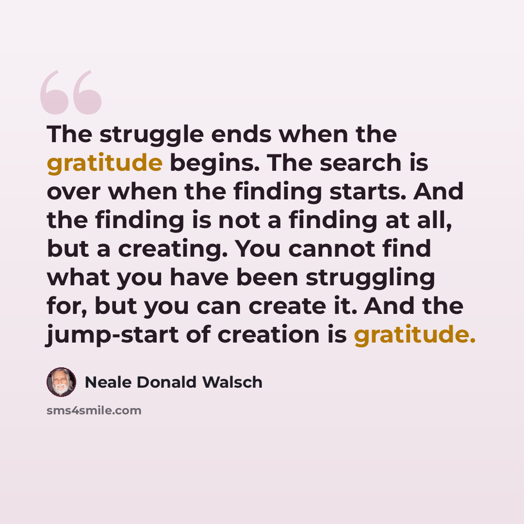 “The struggle ends when the gratitude begins. The search is over when the finding starts. And the finding is not a finding at all, but a creating. You cannot find what you have been struggling for, but you can create it. And the jump-start of creation is gratitude.” quote by Neale Donald Walsch