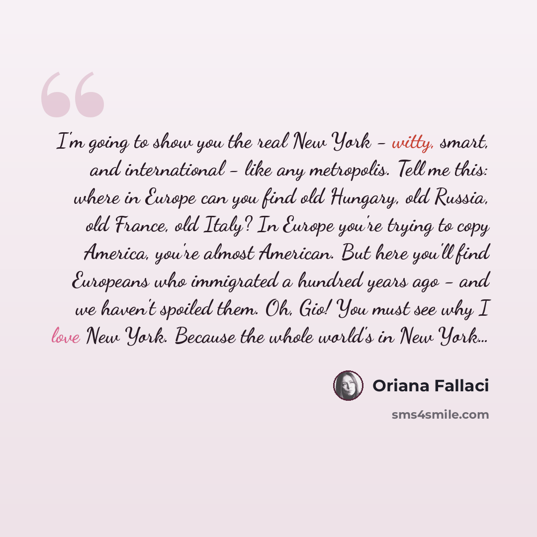“I'm going to show you the real New York - witty, smart, and international - like any metropolis. Tell me this: where in Europe can you find old Hungary, old Russia, old France, old Italy? In Europe you're trying to copy America, you're almost American. But here you'll find Europeans who immigrated…” quote by Oriana Fallaci
