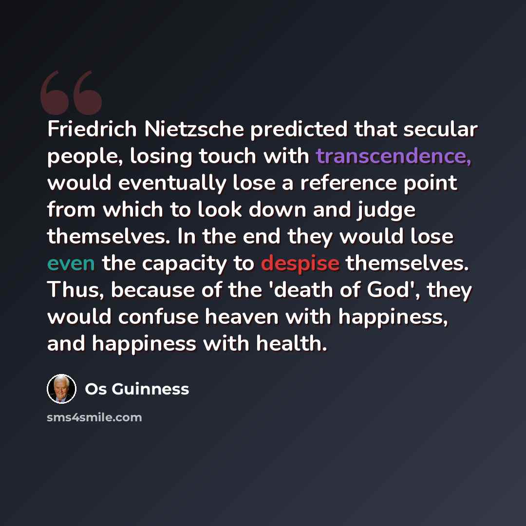 “Friedrich Nietzsche predicted that secular people, losing touch with transcendence, would eventually lose a reference point from which to look down and judge themselves. In the end they would lose even the capacity to despise themselves. Thus, because of the 'death of God', they would confuse…” quote by Os Guinness