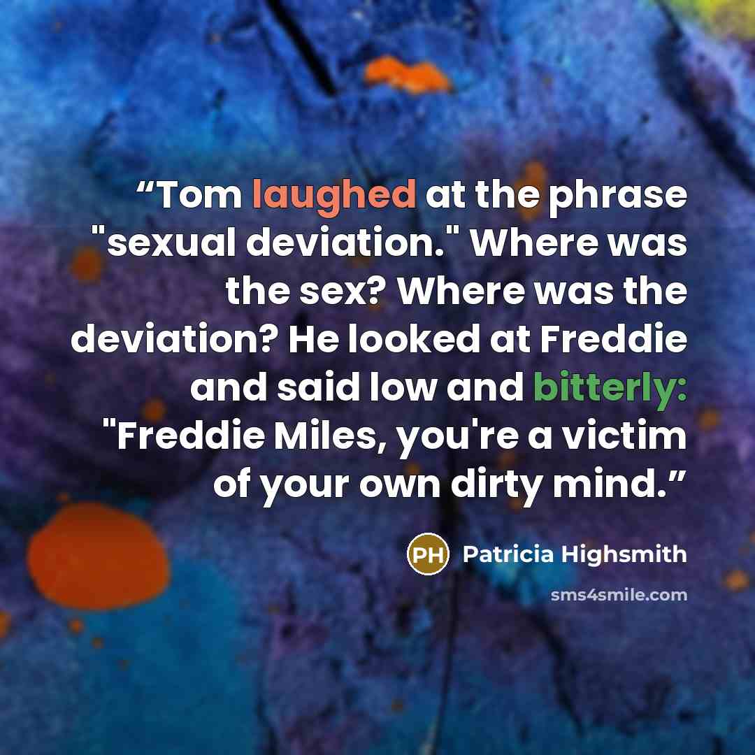 “Tom laughed at the phrase "sexual deviation." Where was the sex? Where was the deviation? He looked at Freddie and said low and bitterly: "Freddie Miles, you're a victim of your own dirty mind.” quote by Patricia Highsmith