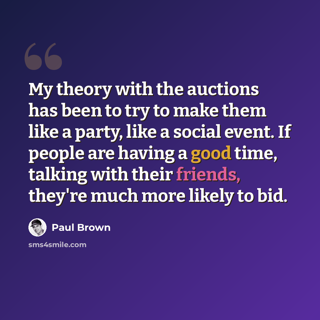 “My theory with the auctions has been to try to make them like a party, like a social event. If people are having a good time, talking with their friends, they're much more likely to bid.” quote by Paul Brown