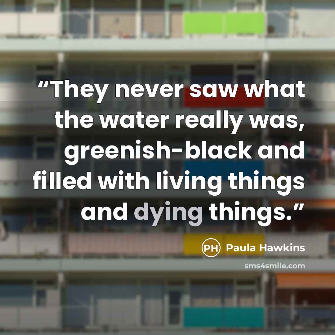“They never saw what the water really was, greenish-black and filled with living things and dying things.” quote by Paula Hawkins