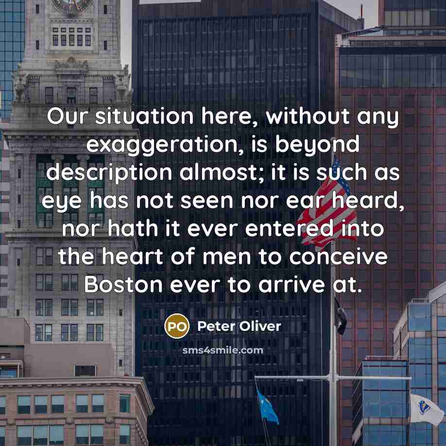 “Our situation here, without any exaggeration, is beyond description almost; it is such as eye has not seen nor ear heard, nor hath it ever entered into the heart of men to conceive Boston ever to arrive at.” quote by Peter Oliver