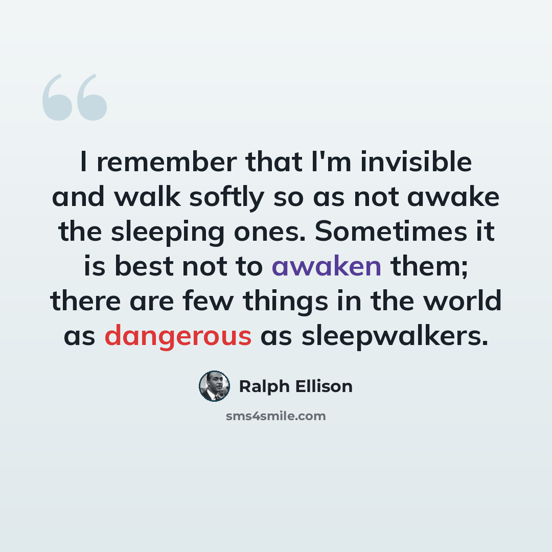 “I remember that I'm invisible and walk softly so as not awake the sleeping ones. Sometimes it is best not to awaken them; there are few things in the world as dangerous as sleepwalkers.” quote by Ralph Ellison
