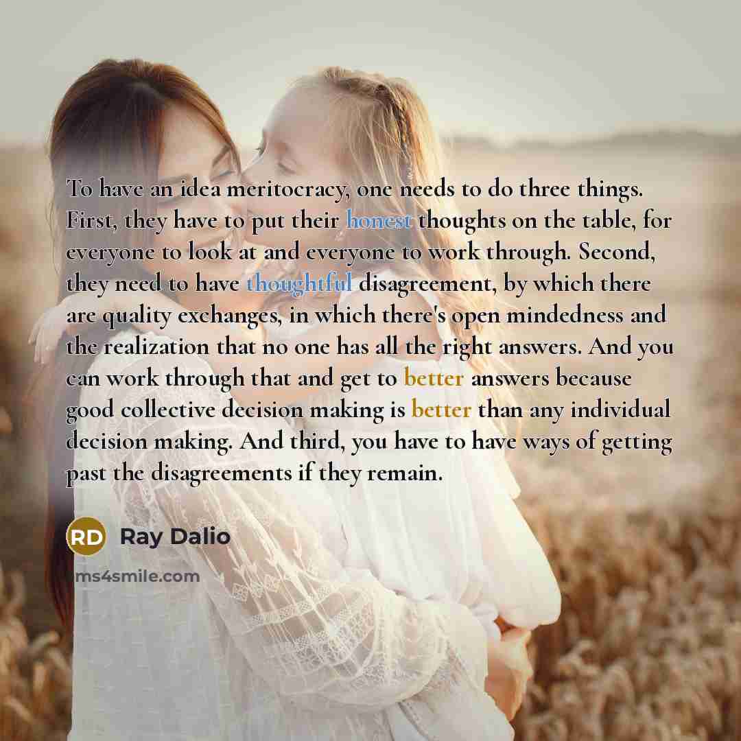 “To have an idea meritocracy, one needs to do three things. First, they have to put their honest thoughts on the table, for everyone to look at and everyone to work through. Second, they need to have thoughtful disagreement, by which there are quality exchanges, in which there's open mindedness and…” quote by Ray Dalio