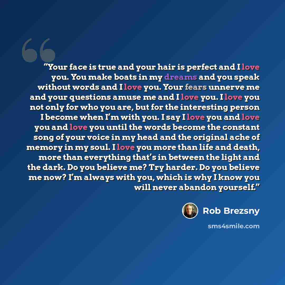 “Your face is true and your hair is perfect and I love you. You make boats in my dreams and you speak without words and I love you. Your fears unnerve me and your questions amuse me and I love you. I love you not only for who you are, but for the interesting person I become when I’m with you. I say…” quote by Rob Brezsny