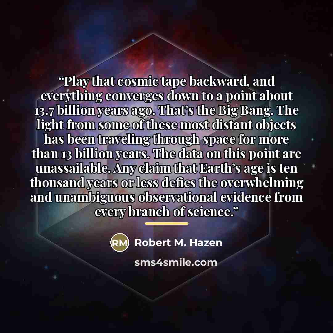 “Play that cosmic tape backward, and everything converges down to a point about 13.7 billion years ago. That’s the Big Bang. The light from some of these most distant objects has been traveling through space for more than 13 billion years. The data on this point are unassailable. Any claim that…” quote by Robert M. Hazen