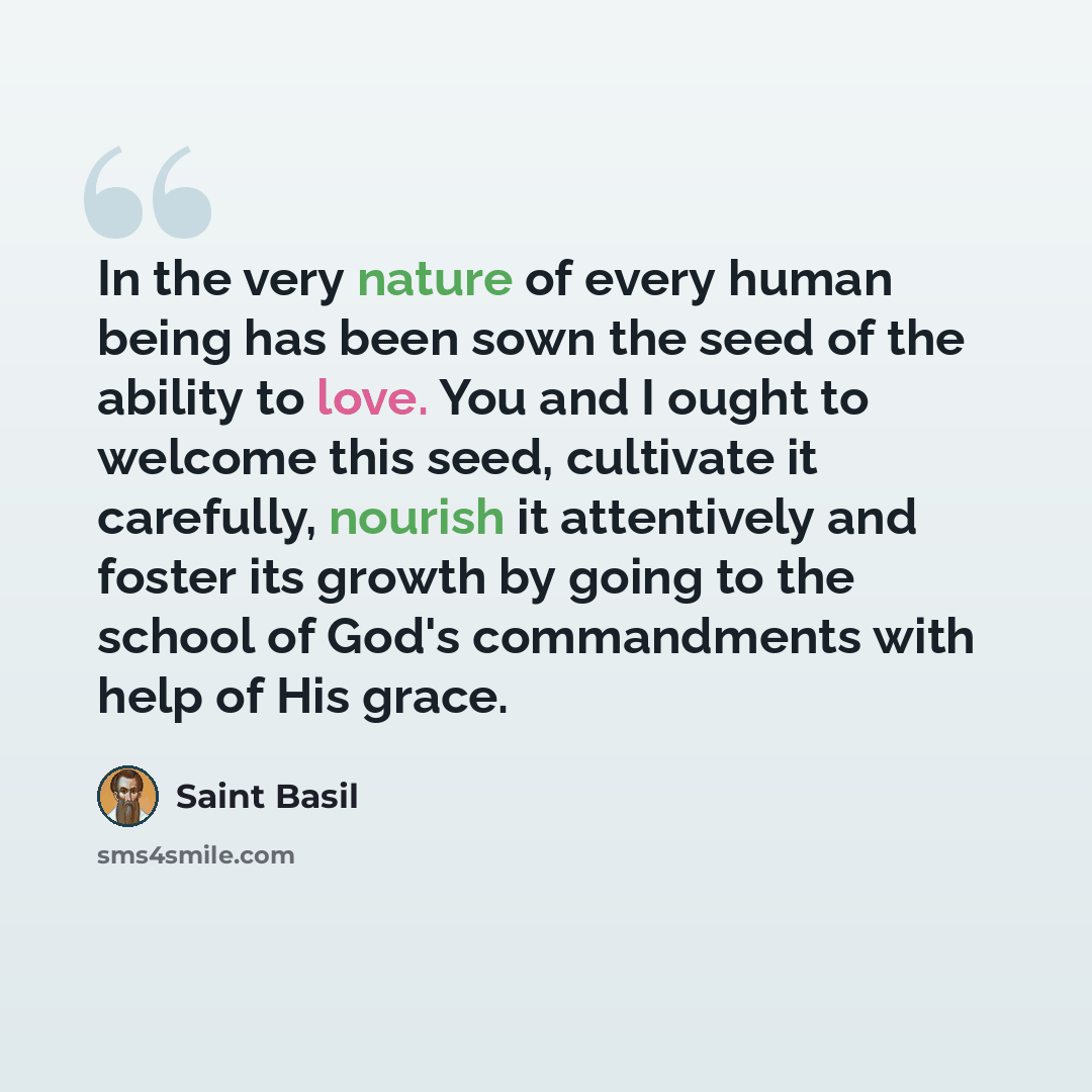 “In the very nature of every human being has been sown the seed of the ability to love. You and I ought to welcome this seed, cultivate it carefully, nourish it attentively and foster its growth by going to the school of God's commandments with help of His grace.” quote by Saint Basil