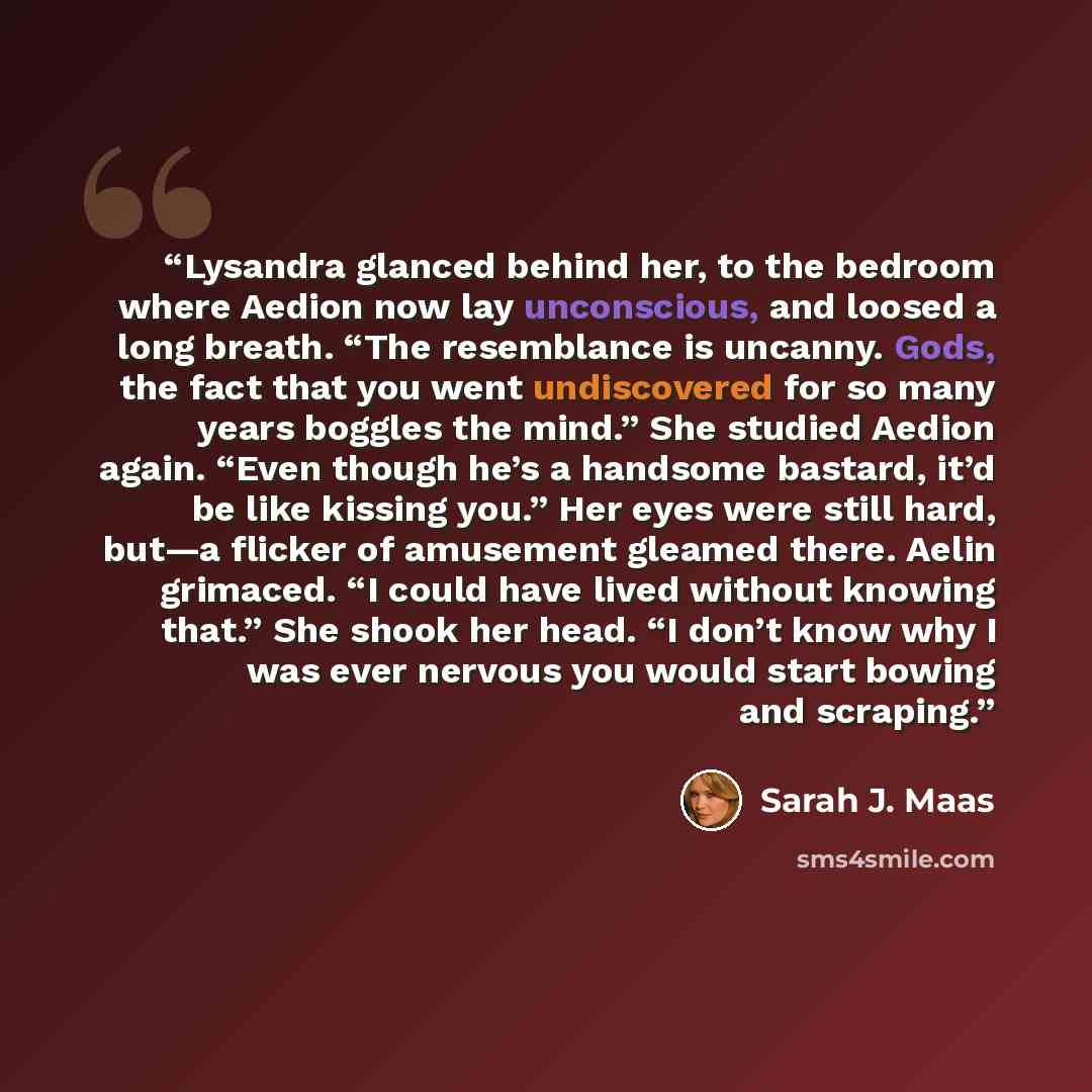 “Lysandra glanced behind her, to the bedroom where Aedion now lay unconscious, and loosed a long breath. “The resemblance is uncanny. Gods, the fact that you went undiscovered for so many years boggles the mind.” She studied Aedion again. “Even though he’s a handsome bastard, it’d be like kissing…” quote by Sarah J. Maas