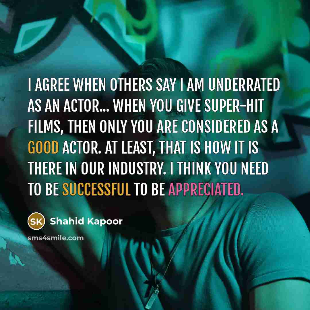 “I agree when others say I am underrated as an actor... When you give super-hit films, then only you are considered as a good actor. At least, that is how it is there in our industry. I think you need to be successful to be appreciated.” quote by Shahid Kapoor