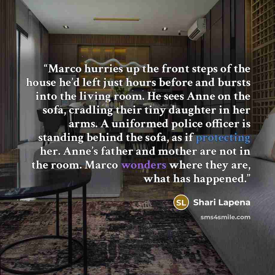 “Marco hurries up the front steps of the house he’d left just hours before and bursts into the living room. He sees Anne on the sofa, cradling their tiny daughter in her arms. A uniformed police officer is standing behind the sofa, as if protecting her. Anne’s father and mother are not in the room…” quote by Shari Lapena