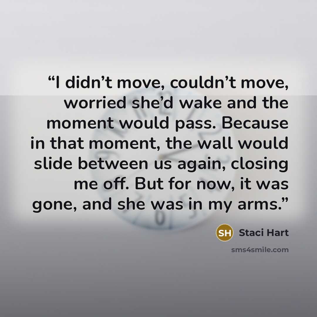 “I didn’t move, couldn’t move, worried she’d wake and the moment would pass. Because in that moment, the wall would slide between us again, closing me off. But for now, it was gone, and she was in my arms.” quote by Staci Hart