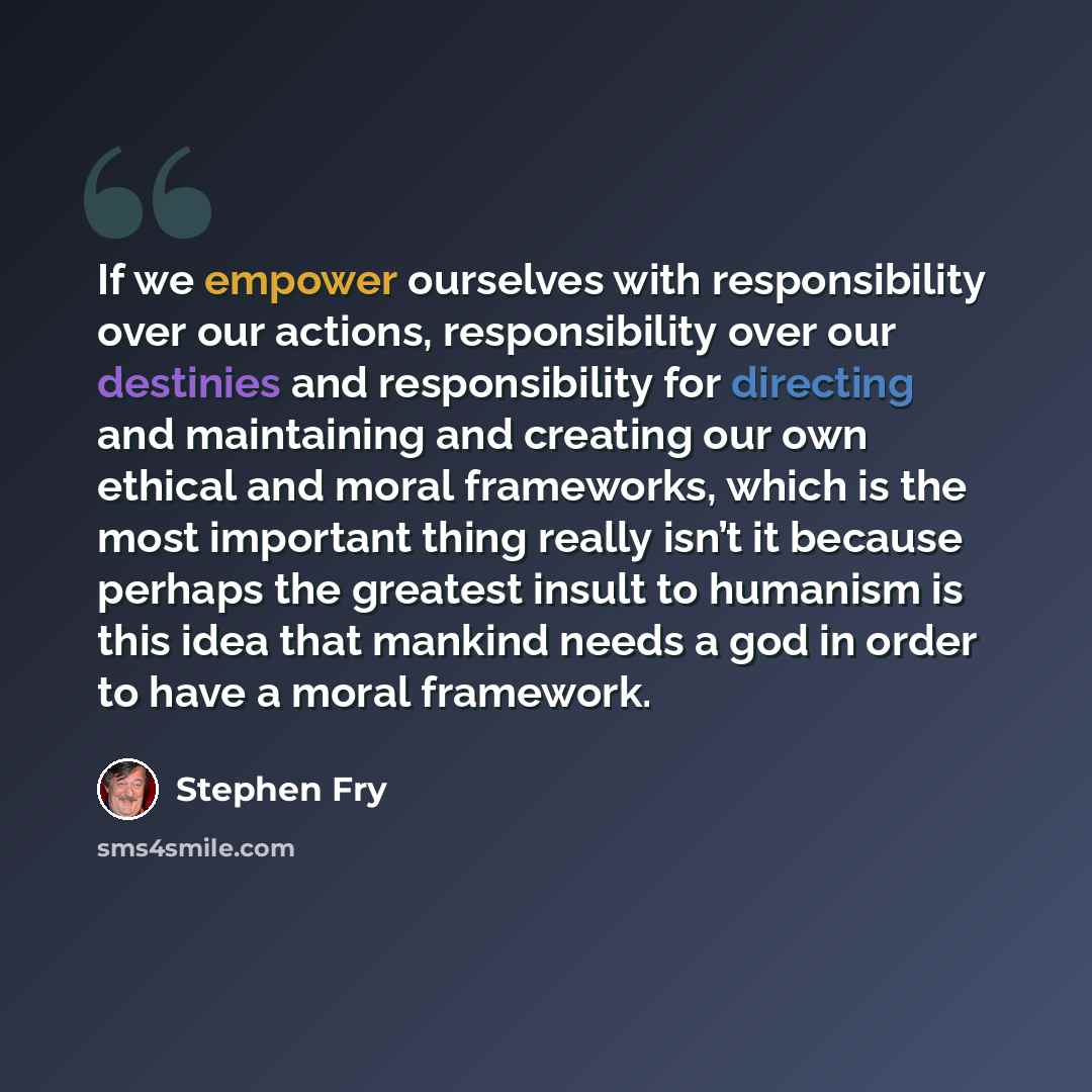 “If we empower ourselves with responsibility over our actions, responsibility over our destinies and responsibility for directing and maintaining and creating our own ethical and moral frameworks, which is the most important thing really isn’t it because perhaps the greatest insult to humanism is…” quote by Stephen Fry