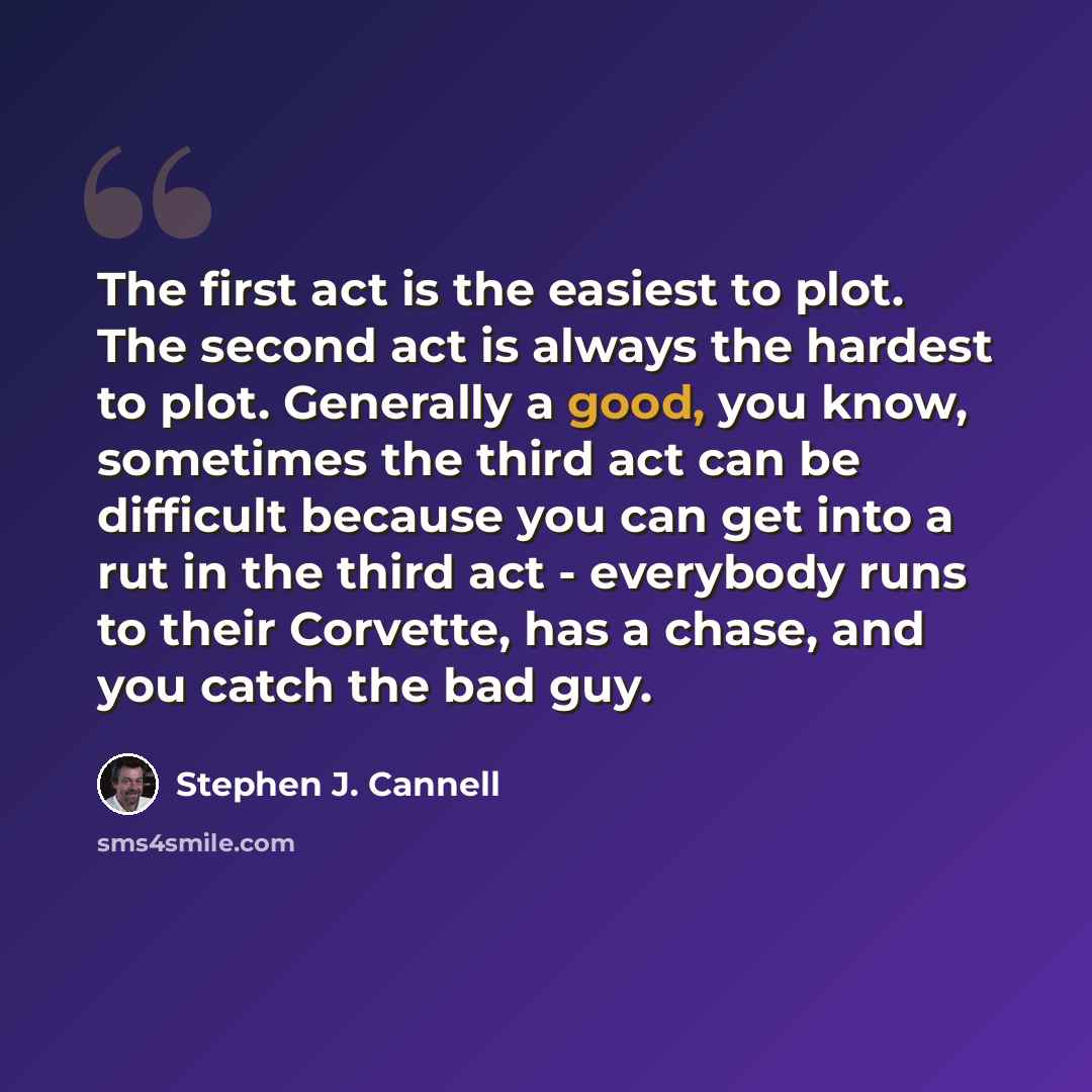 “The first act is the easiest to plot. The second act is always the hardest to plot. Generally a good, you know, sometimes the third act can be difficult because you can get into a rut in the third act - everybody runs to their Corvette, has a chase, and you catch the bad guy.” quote by Stephen J. Cannell