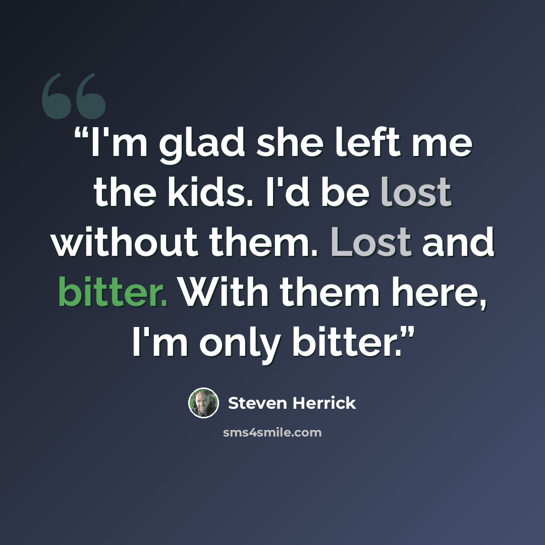 “I'm glad she left me the kids. I'd be lost without them. Lost and bitter. With them here, I'm only bitter.” quote by Steven Herrick