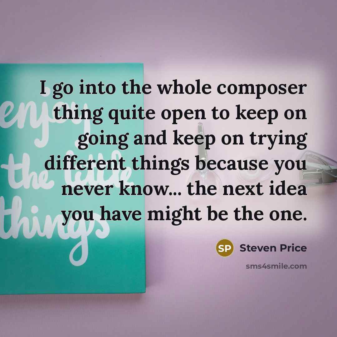 “I go into the whole composer thing quite open to keep on going and keep on trying different things because you never know... the next idea you have might be the one.” quote by Steven Price