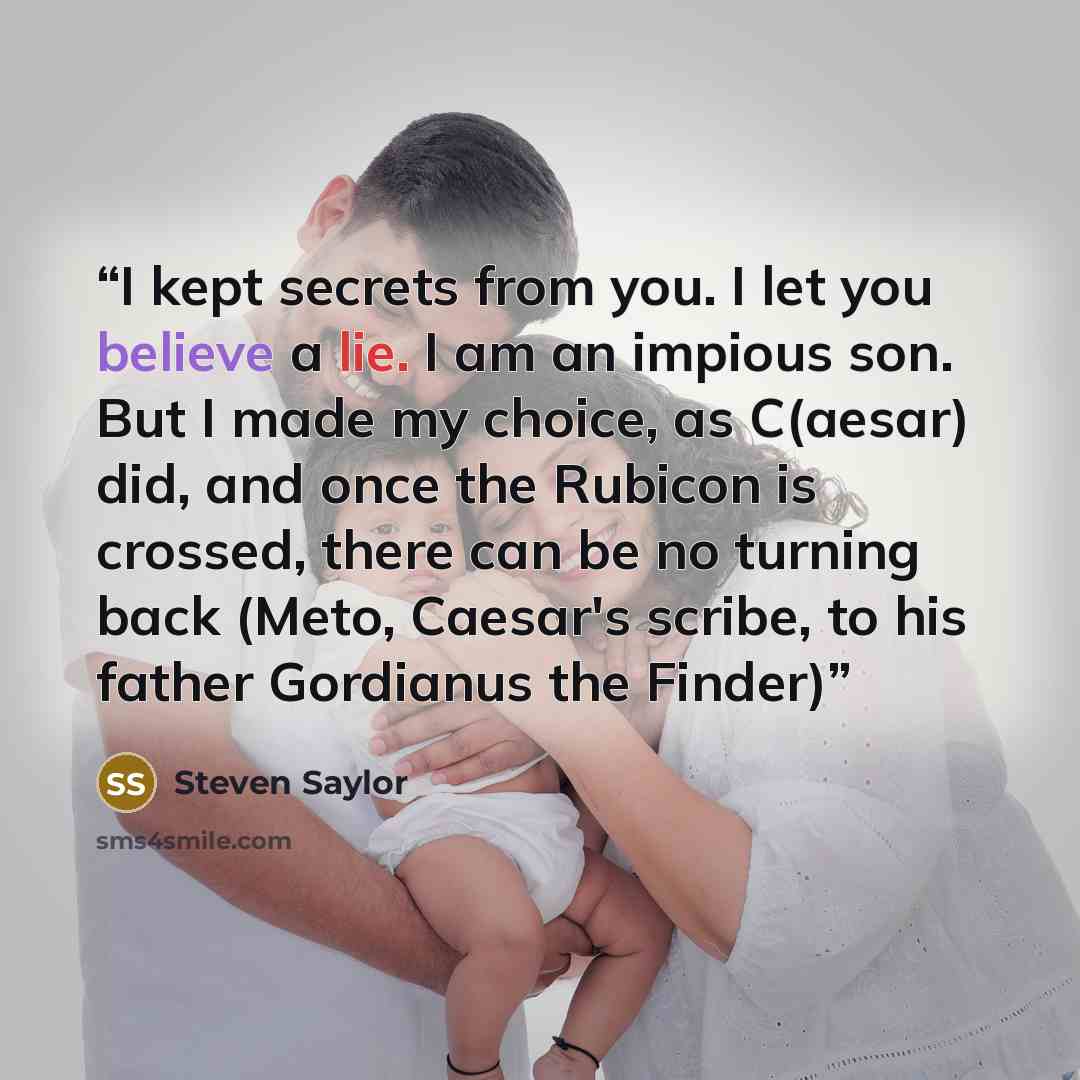 “I kept secrets from you. I let you believe a lie. I am an impious son. But I made my choice, as C(aesar) did, and once the Rubicon is crossed, there can be no turning back (Meto, Caesar's scribe, to his father Gordianus the Finder)” quote by Steven Saylor