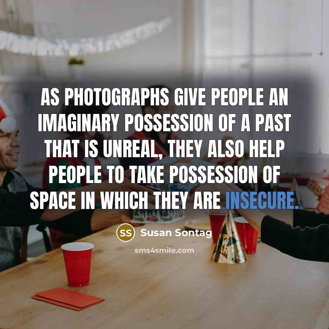 “As photographs give people an imaginary possession of a past that is unreal, they also help people to take possession of space in which they are insecure.” quote by Susan Sontag