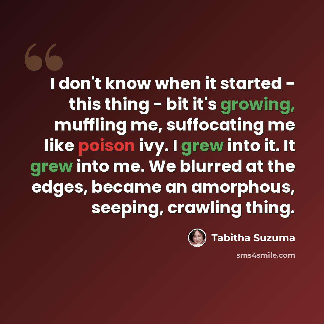 “I don't know when it started - this thing - bit it's growing, muffling me, suffocating me like poison ivy. I grew into it. It grew into me. We blurred at the edges, became an amorphous, seeping, crawling thing.” quote by Tabitha Suzuma