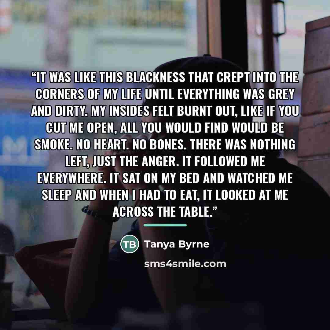 “It was like this blackness that crept into the corners of my life until everything was grey and dirty. My insides felt burnt out, like if you cut me open, all you would find would be smoke. No heart. No bones. There was nothing left, just the anger. It followed me everywhere. It sat on my bed and…” quote by Tanya Byrne
