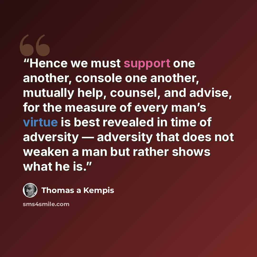 “Hence we must support one another, console one another, mutually help, counsel, and advise, for the measure of every man’s virtue is best revealed in time of adversity — adversity that does not weaken a man but rather shows what he is.” quote by Thomas à Kempis