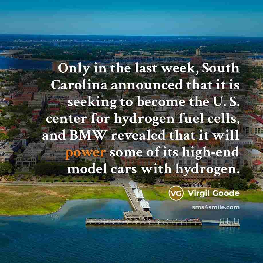 “Only in the last week, South Carolina announced that it is seeking to become the U. S. center for hydrogen fuel cells, and BMW revealed that it will power some of its high-end model cars with hydrogen.” quote by Virgil Goode