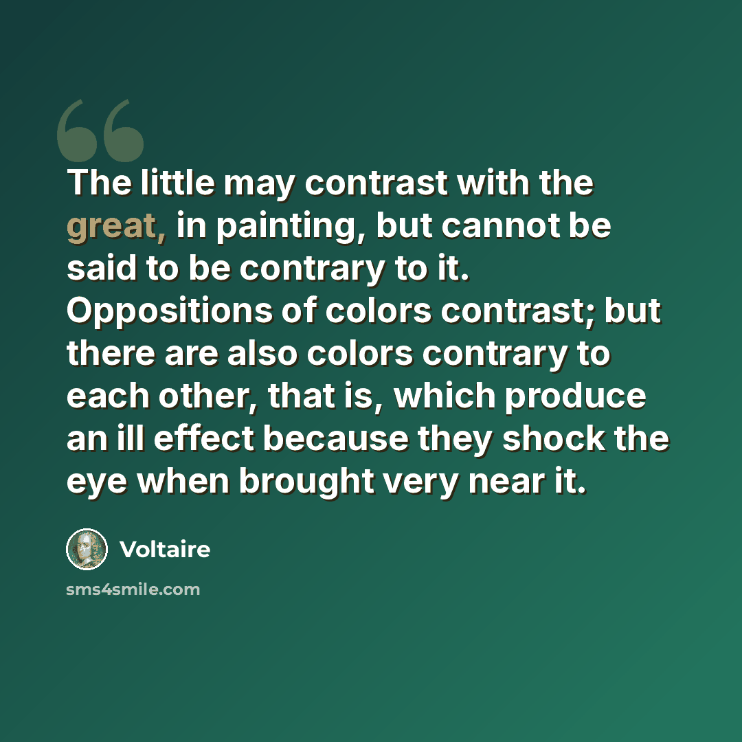 “The little may contrast with the great, in painting, but cannot be said to be contrary to it. Oppositions of colors contrast; but there are also colors contrary to each other, that is, which produce an ill effect because they shock the eye when brought very near it.” quote by Voltaire