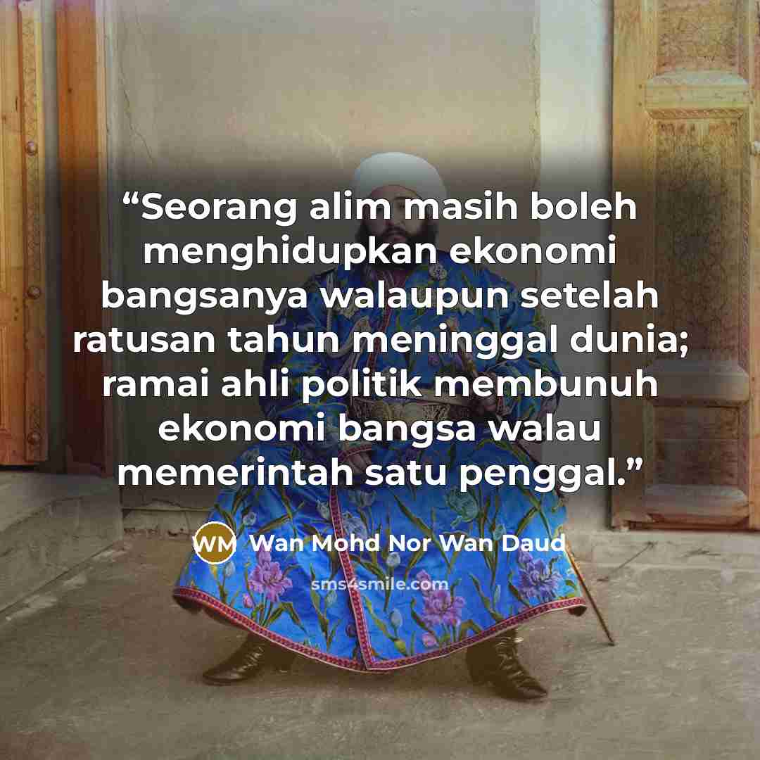 “Seorang alim masih boleh menghidupkan ekonomi bangsanya walaupun setelah ratusan tahun meninggal dunia; ramai ahli politik membunuh ekonomi bangsa walau memerintah satu penggal.” quote by Wan Mohd Nor Wan Daud