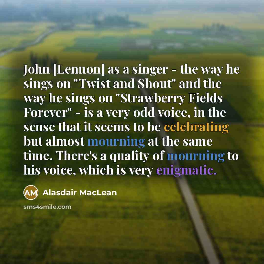 “John [Lennon] as a singer - the way he sings on "Twist and Shout" and the way he sings on "Strawberry Fields Forever" - is a very odd voice, in the sense that it seems to be celebrating but almost mourning at the same time. There's a quality of mourning to his voice, which is very enigmatic.” quote by Alasdair MacLean