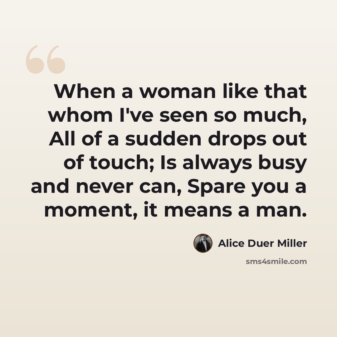 “When a woman like that whom I've seen so much, All of a sudden drops out of touch; Is always busy and never can, Spare you a moment, it means a man.” quote by Alice Duer Miller