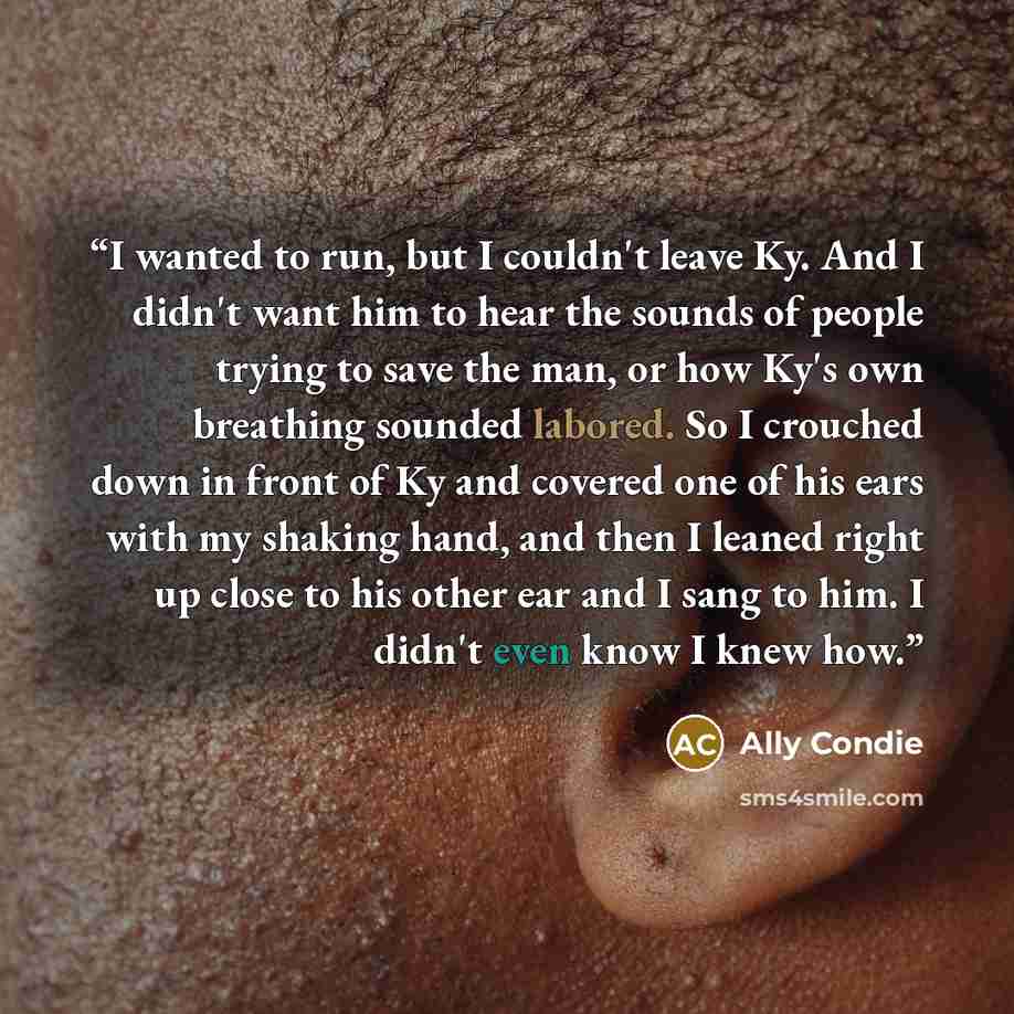 “I wanted to run, but I couldn't leave Ky. And I didn't want him to hear the sounds of people trying to save the man, or how Ky's own breathing sounded labored. So I crouched down in front of Ky and covered one of his ears with my shaking hand, and then I leaned right up close to his other ear and…” quote by Ally Condie