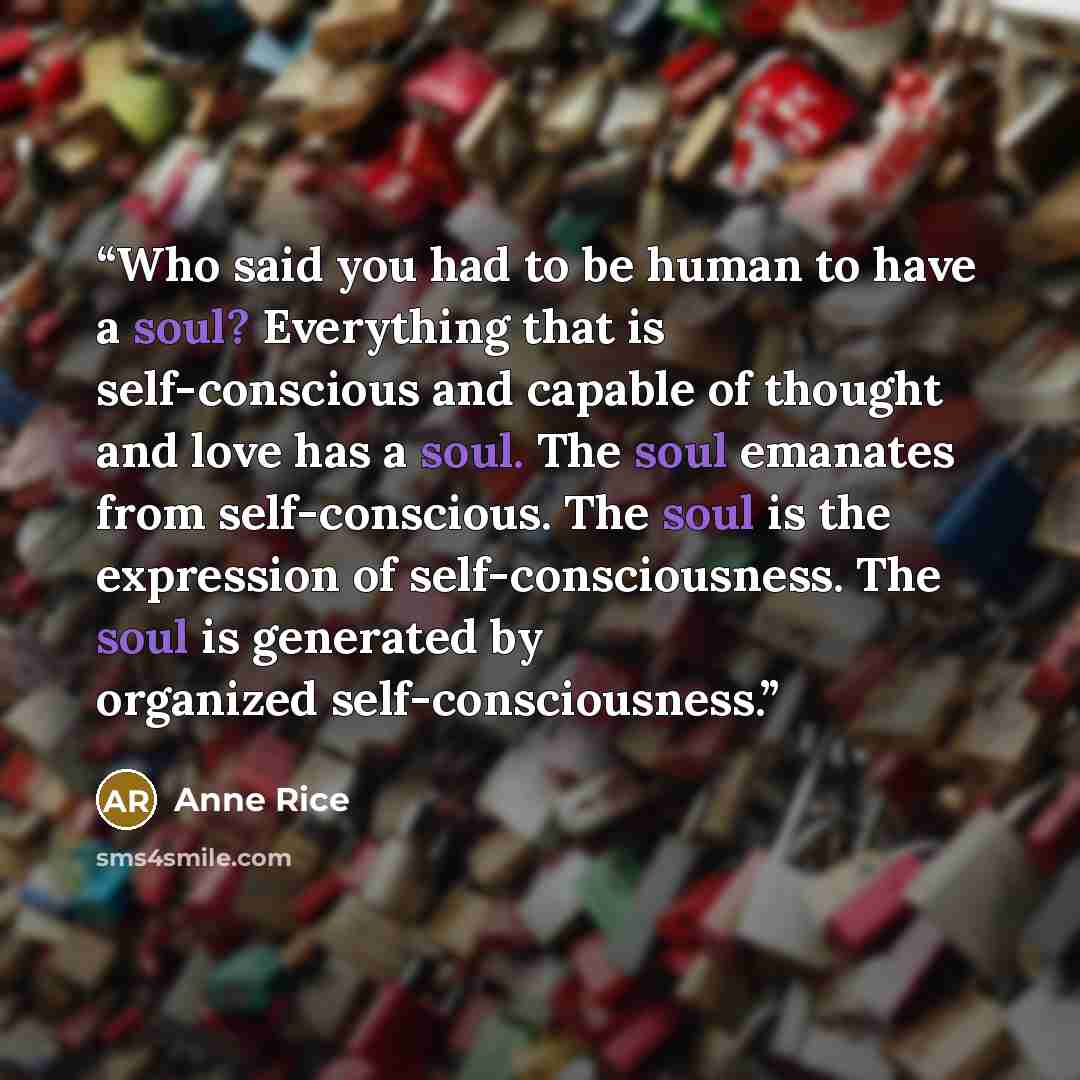 “Who said you had to be human to have a soul? Everything that is self-conscious and capable of thought and love has a soul. The soul emanates from self-conscious. The soul is the expression of self-consciousness. The soul is generated by organized self-consciousness.” quote by Anne Rice