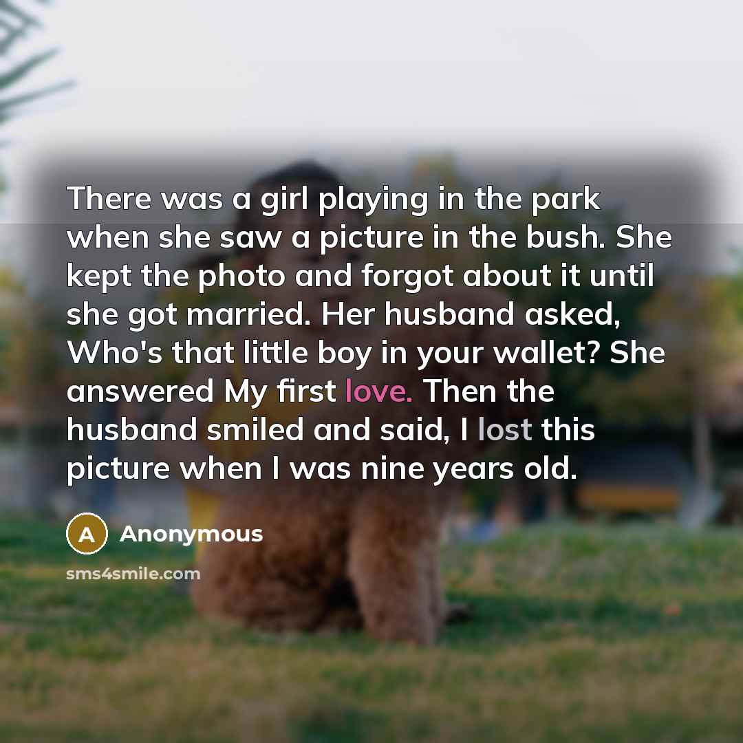 “There was a girl playing in the park when she saw a picture in the bush. She kept the photo and forgot about it until she got married. Her husband asked, Who's that little boy in your wallet? She answered My first love. Then the husband smiled and said, I lost this picture when I was nine years old.” quote by Anonymous
