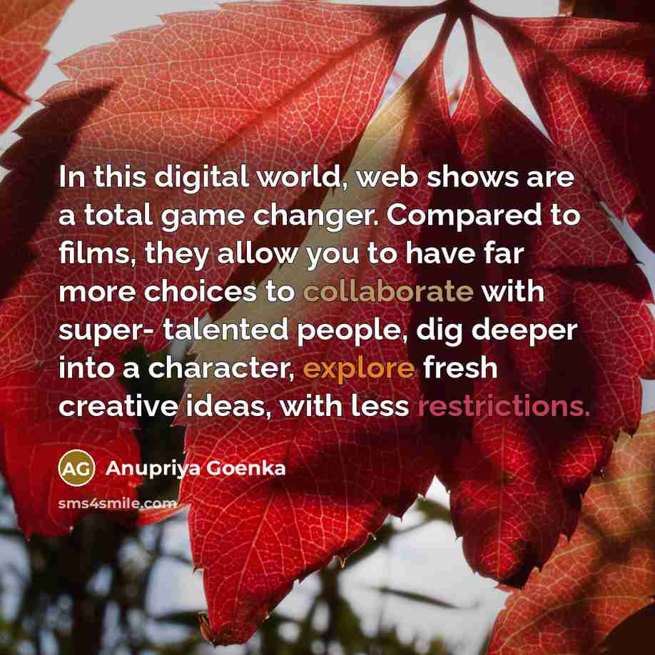 “In this digital world, web shows are a total game changer. Compared to films, they allow you to have far more choices to collaborate with super- talented people, dig deeper into a character, explore fresh creative ideas, with less restrictions.” quote by Anupriya Goenka