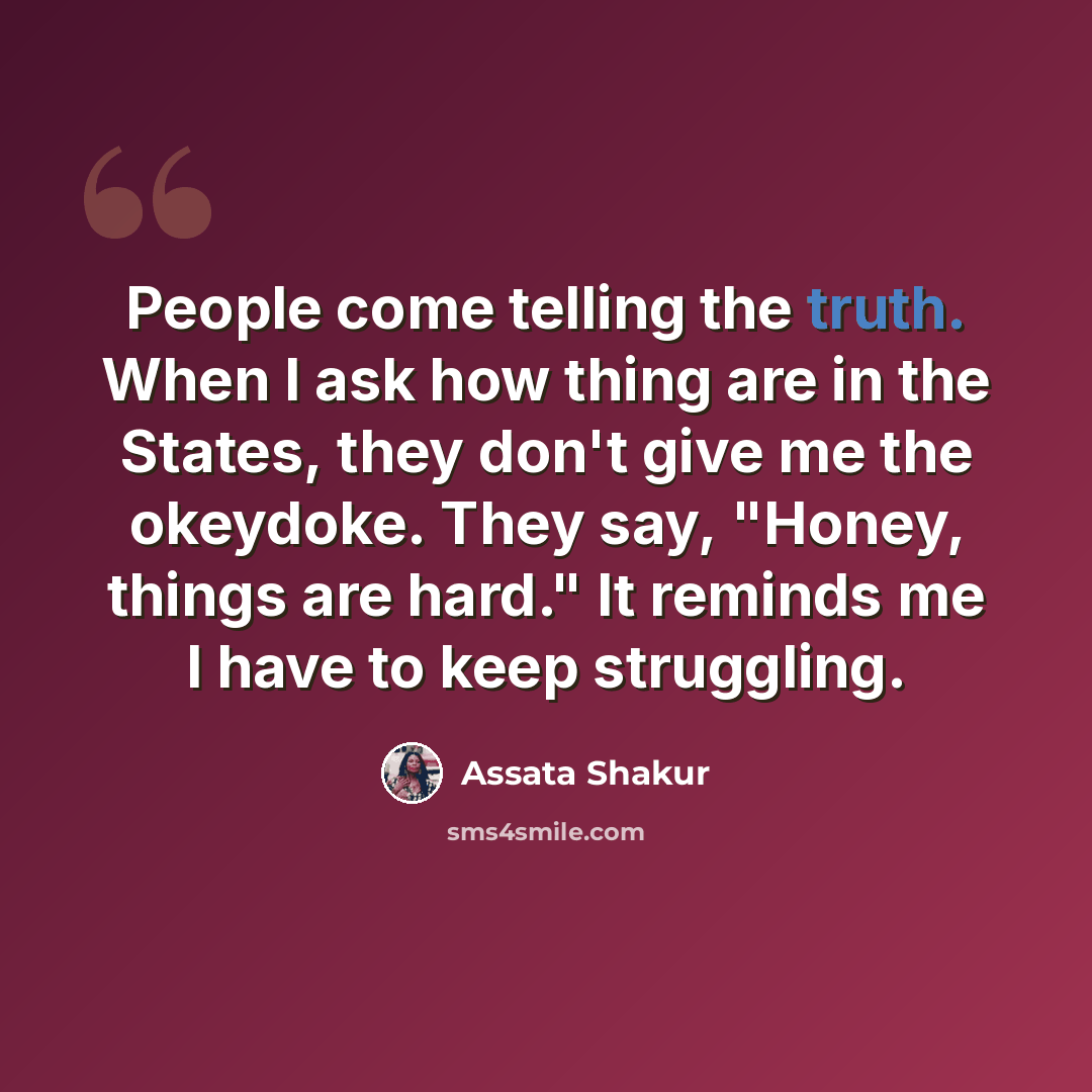 “People come telling the truth. When I ask how thing are in the States, they don't give me the okeydoke. They say, "Honey, things are hard." It reminds me I have to keep struggling.” quote by Assata Shakur