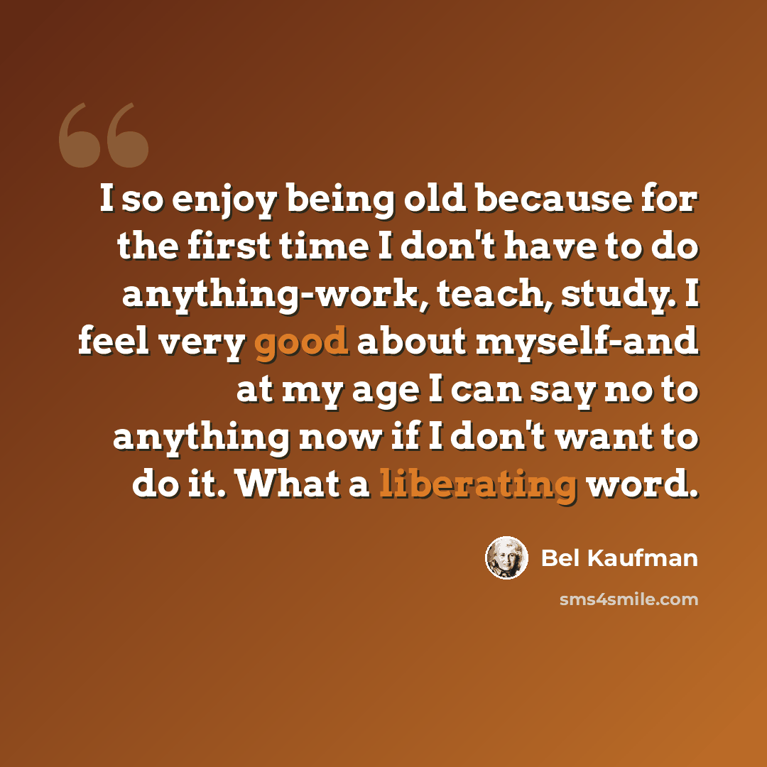 “I so enjoy being old because for the first time I don't have to do anything-work, teach, study. I feel very good about myself-and at my age I can say no to anything now if I don't want to do it. What a liberating word.” quote by Bel Kaufman