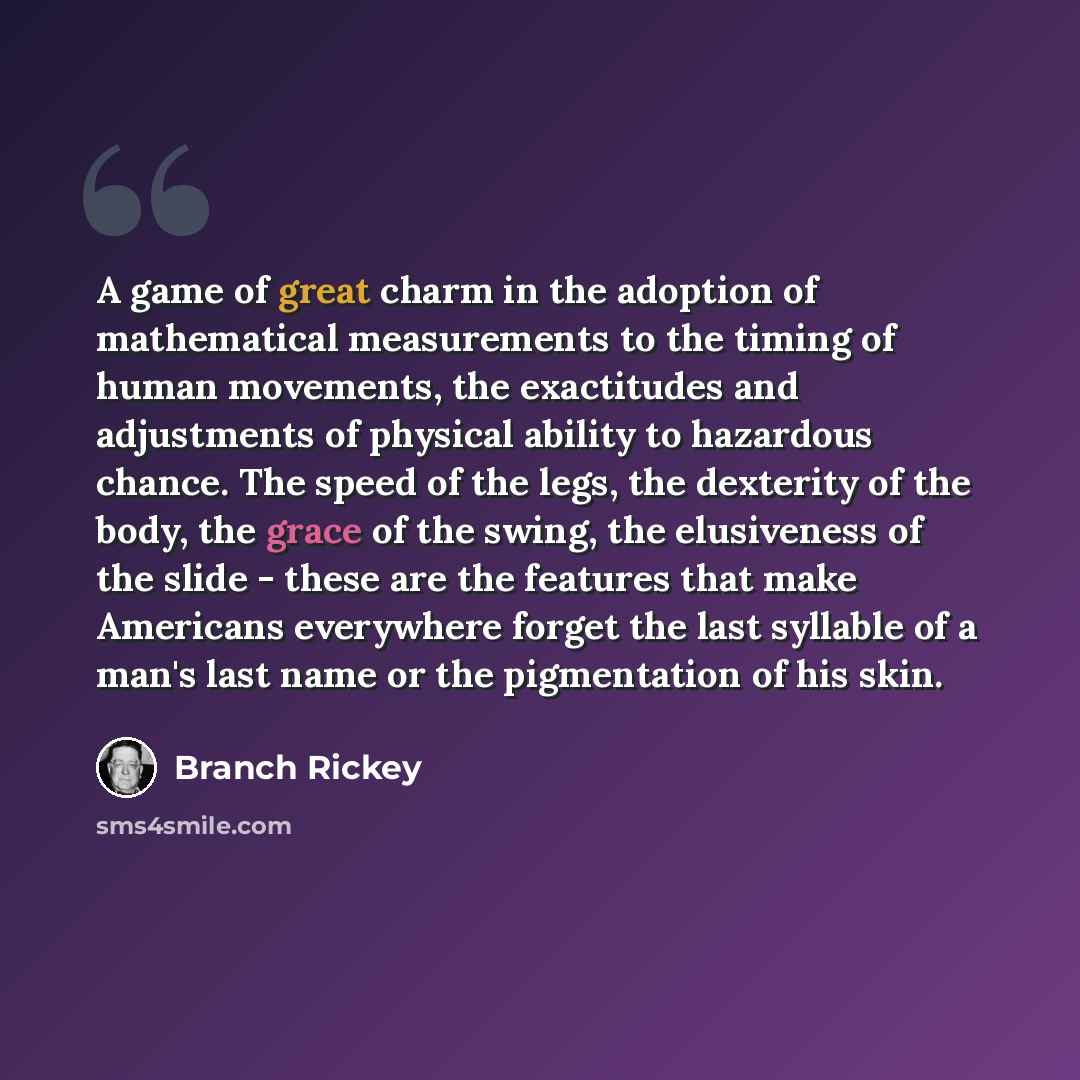 “A game of great charm in the adoption of mathematical measurements to the timing of human movements, the exactitudes and adjustments of physical ability to hazardous chance. The speed of the legs, the dexterity of the body, the grace of the swing, the elusiveness of the slide - these are the…” quote by Branch Rickey